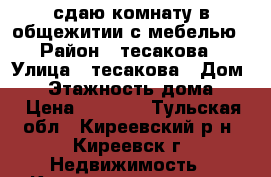 сдаю комнату в общежитии с мебелью › Район ­ тесакова › Улица ­ тесакова › Дом ­ 4 › Этажность дома ­ 5 › Цена ­ 4 000 - Тульская обл., Киреевский р-н, Киреевск г. Недвижимость » Квартиры аренда   . Тульская обл.